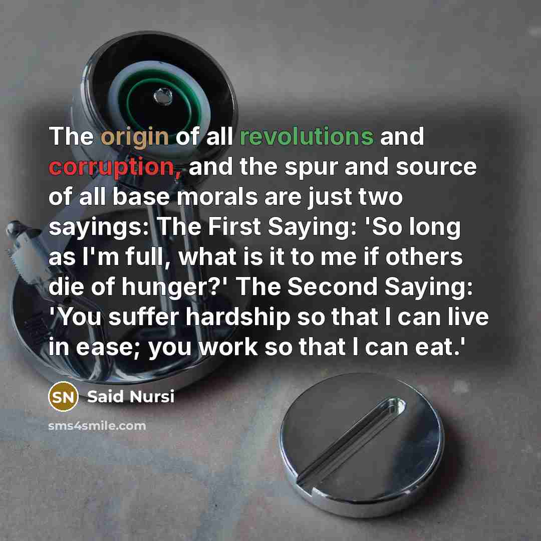 “The origin of all revolutions and corruption, and the spur and source of all base morals are just two sayings: The First Saying: 'So long as I'm full, what is it to me if others die of hunger?' The Second Saying: 'You suffer hardship so that I can live in ease; you work so that I can eat.'” quote by Said Nursi
