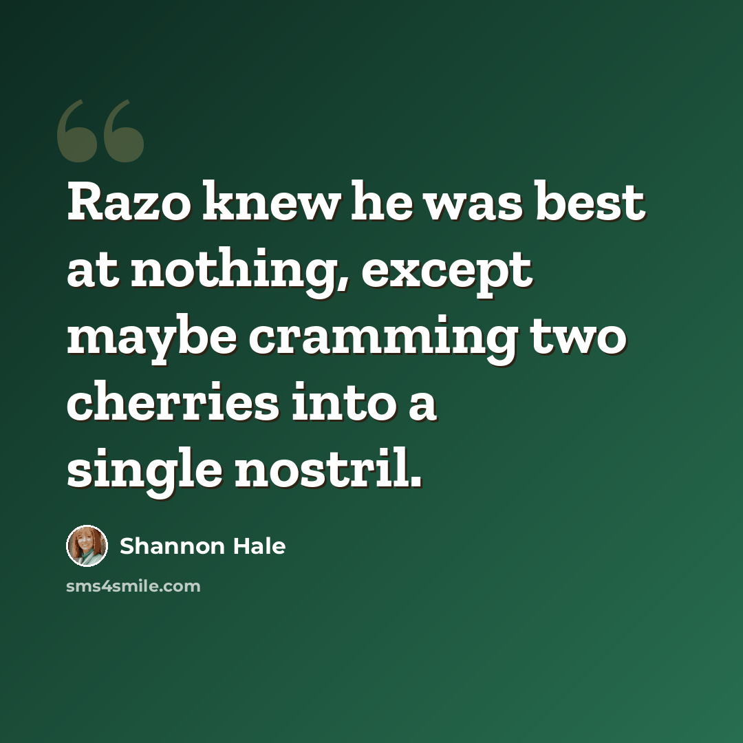 “Razo knew he was best at nothing, except maybe cramming two cherries into a single nostril.” quote by Shannon Hale