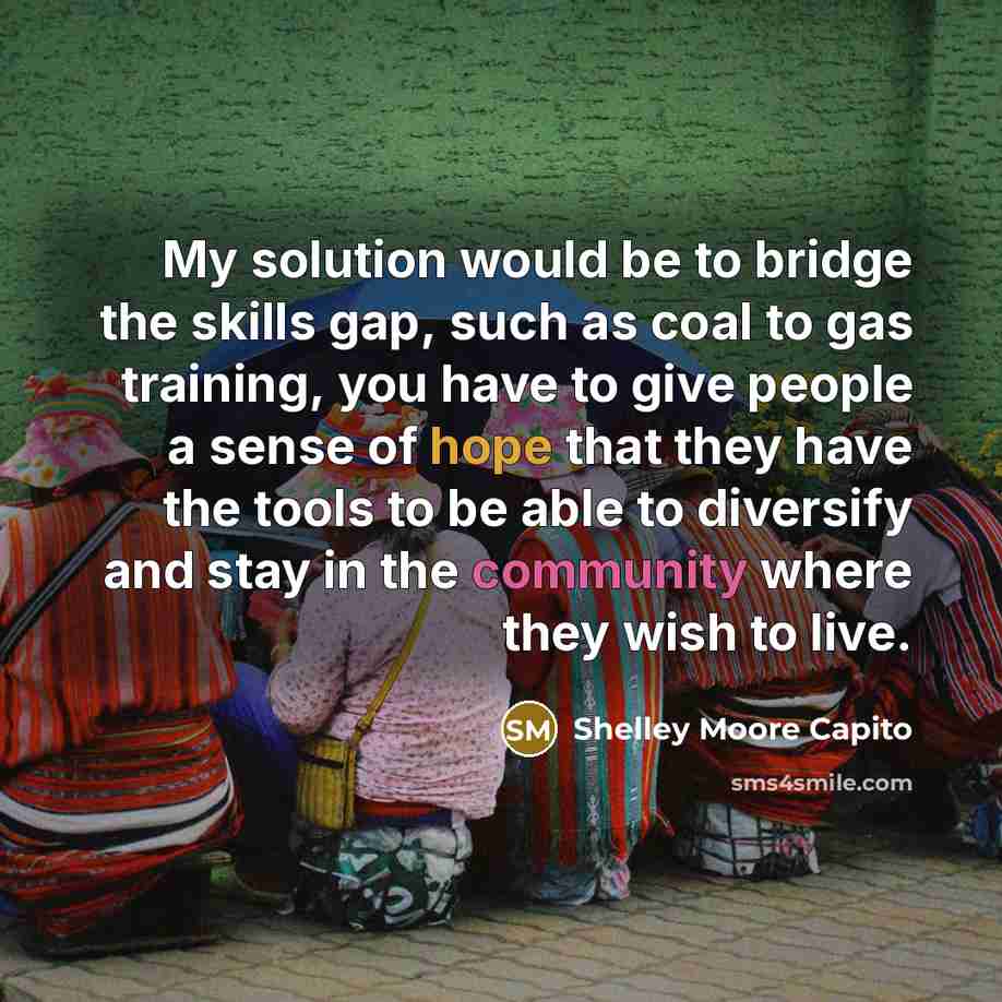 “My solution would be to bridge the skills gap, such as coal to gas training, you have to give people a sense of hope that they have the tools to be able to diversify and stay in the community where they wish to live.” quote by Shelley Moore Capito
