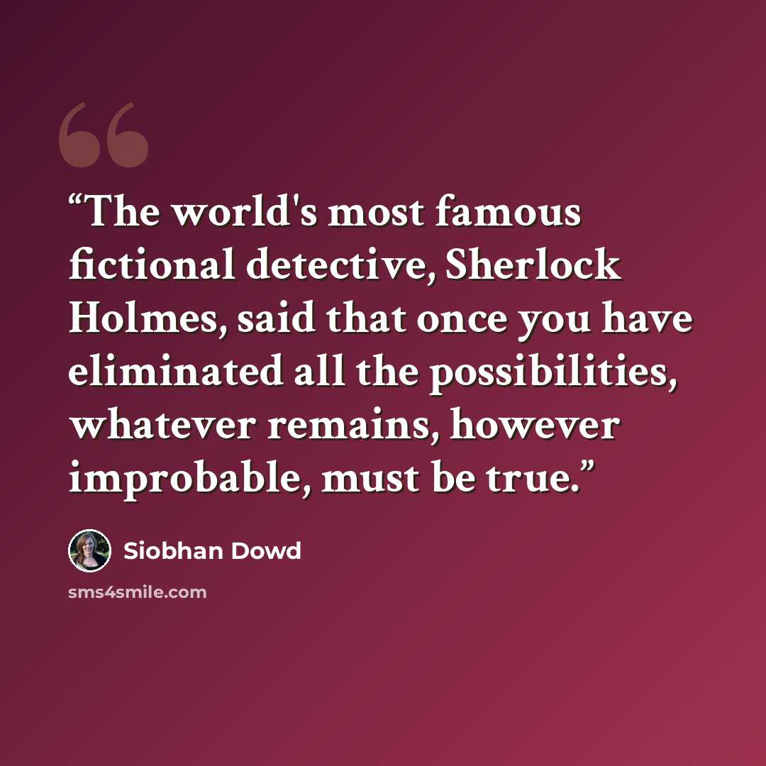 “The world's most famous fictional detective, Sherlock Holmes, said that once you have eliminated all the possibilities, whatever remains, however improbable, must be true.” quote by Siobhan Dowd