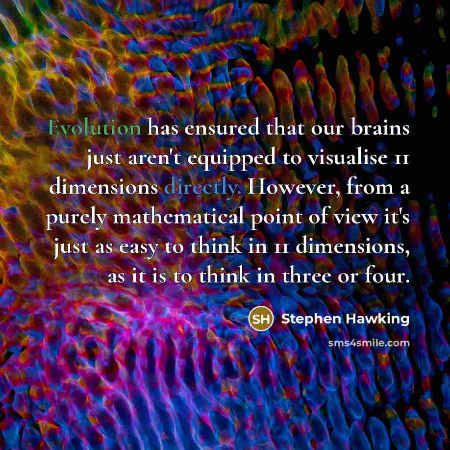 “Evolution has ensured that our brains just aren't equipped to visualise 11 dimensions directly. However, from a purely mathematical point of view it's just as easy to think in 11 dimensions, as it is to think in three or four.” quote by Stephen Hawking