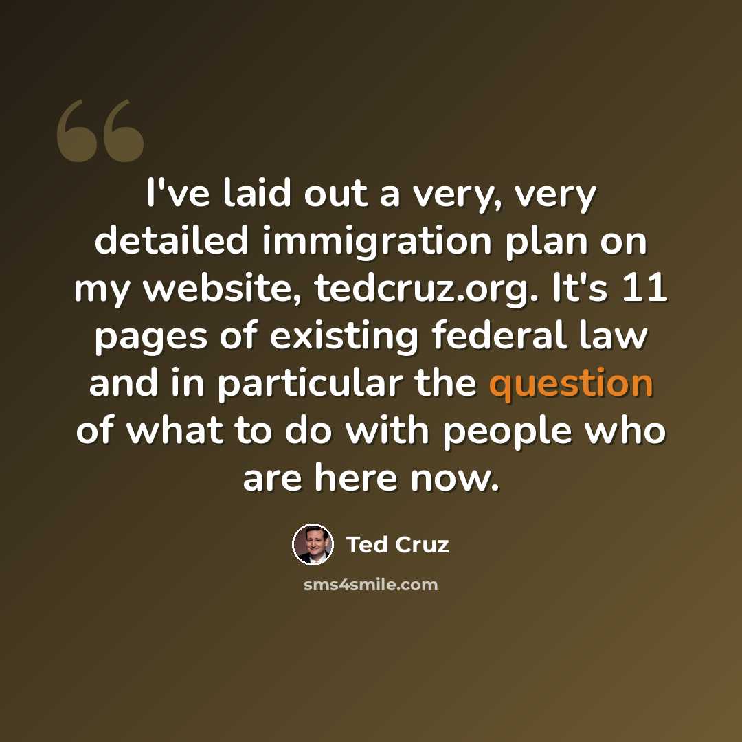 “I've laid out a very, very detailed immigration plan on my website, tedcruz.org. It's 11 pages of existing federal law and in particular the question of what to do with people who are here now.” quote by Ted Cruz