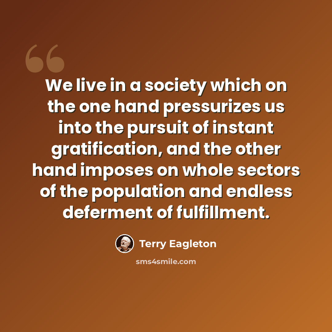 “We live in a society which on the one hand pressurizes us into the pursuit of instant gratification, and the other hand imposes on whole sectors of the population and endless deferment of fulfillment.” quote by Terry Eagleton