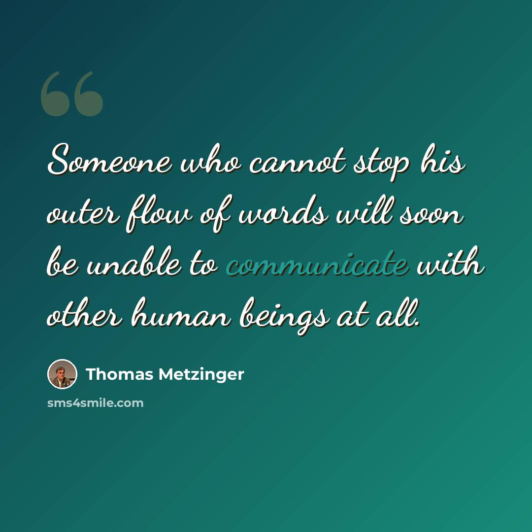 “Someone who cannot stop his outer flow of words will soon be unable to communicate with other human beings at all.” quote by Thomas Metzinger