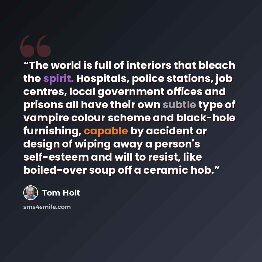 “The world is full of interiors that bleach the spirit. Hospitals, police stations, job centres, local government offices and prisons all have their own subtle type of vampire colour scheme and black-hole furnishing, capable by accident or design of wiping away a person's self-esteem and will to…” quote by Tom Holt