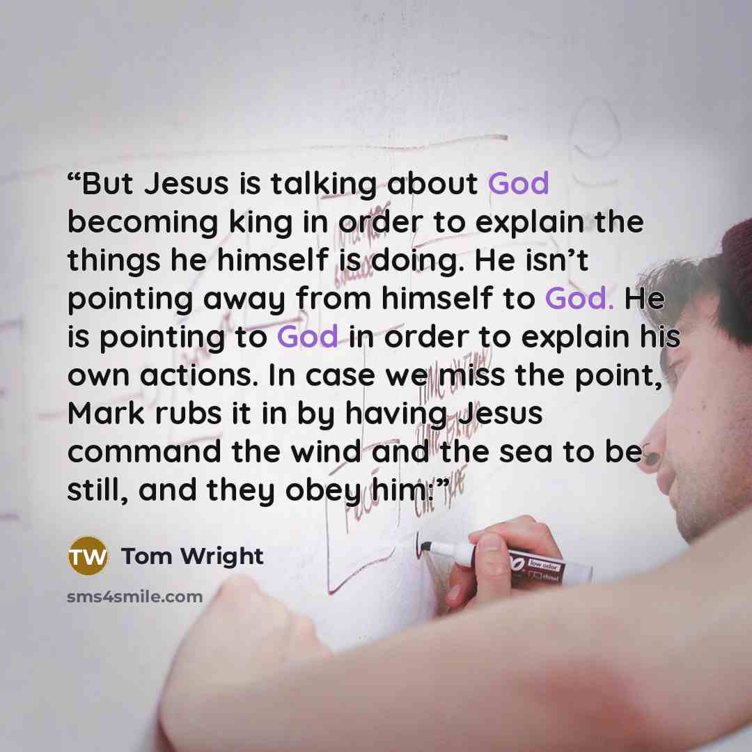 “But Jesus is talking about God becoming king in order to explain the things he himself is doing. He isn’t pointing away from himself to God. He is pointing to God in order to explain his own actions. In case we miss the point, Mark rubs it in by having Jesus command the wind and the sea to be…” quote by Tom Wright