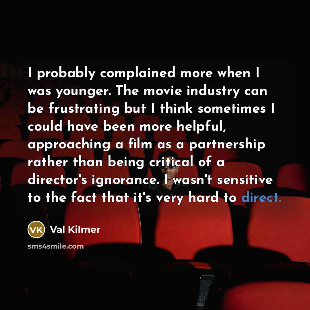 “I probably complained more when I was younger. The movie industry can be frustrating but I think sometimes I could have been more helpful, approaching a film as a partnership rather than being critical of a director's ignorance. I wasn't sensitive to the fact that it's very hard to direct.” quote by Val Kilmer