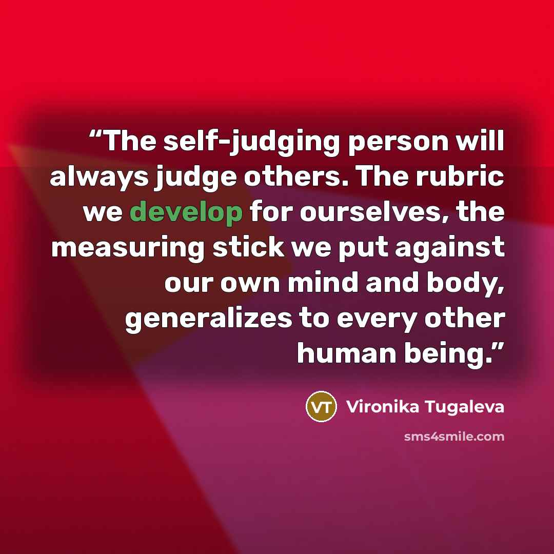 “The self-judging person will always judge others. The rubric we develop for ourselves, the measuring stick we put against our own mind and body, generalizes to every other human being.” quote by Vironika Tugaleva