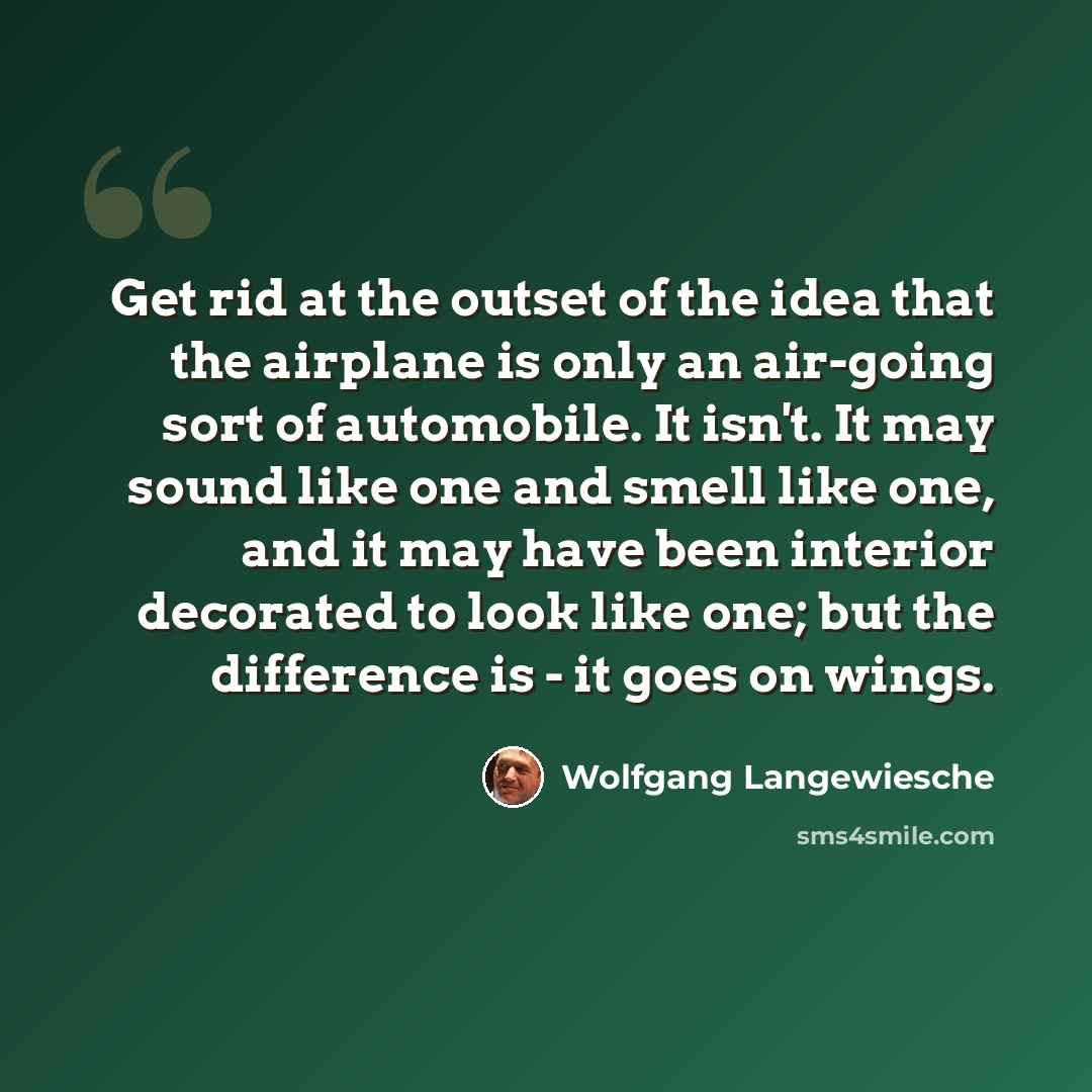 “Get rid at the outset of the idea that the airplane is only an air-going sort of automobile. It isn't. It may sound like one and smell like one, and it may have been interior decorated to look like one; but the difference is - it goes on wings.” quote by Wolfgang Langewiesche