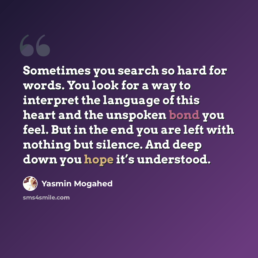 “Sometimes you search so hard for words. You look for a way to interpret the language of this heart and the unspoken bond you feel. But in the end you are left with nothing but silence. And deep down you hope it’s understood.” quote by Yasmin Mogahed