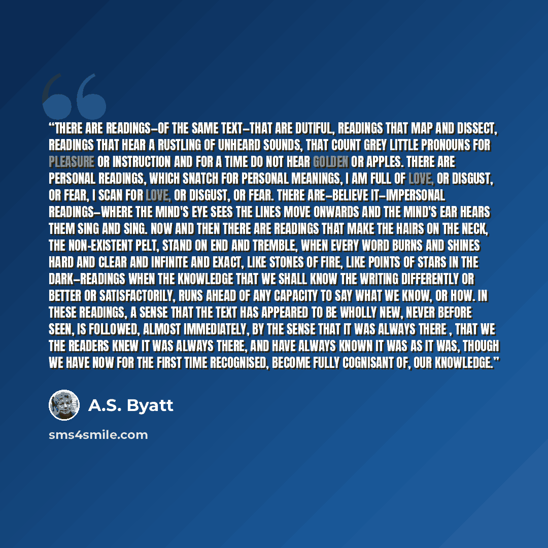 “There are readings—of the same text—that are dutiful, readings that map and dissect, readings that hear a rustling of unheard sounds, that count grey little pronouns for pleasure or instruction and for a time do not hear golden or apples. There are personal readings, which snatch for personal…” quote by A.S. Byatt