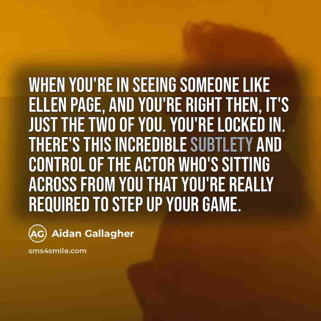 “When you're in seeing someone like Ellen Page, and you're right then, it's just the two of you. You're locked in. There's this incredible subtlety and control of the actor who's sitting across from you that you're really required to step up your game.” quote by Aidan Gallagher