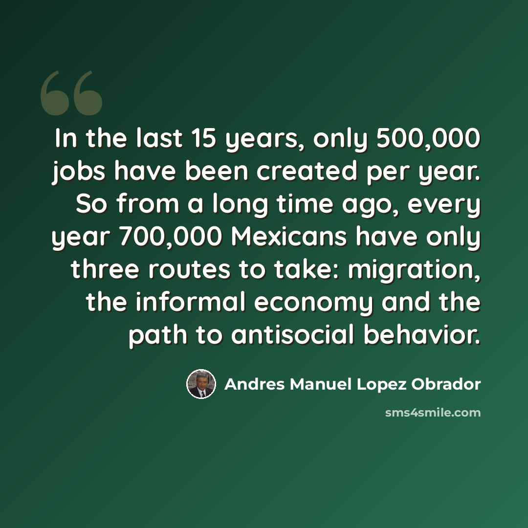“In the last 15 years, only 500,000 jobs have been created per year. So from a long time ago, every year 700,000 Mexicans have only three routes to take: migration, the informal economy and the path to antisocial behavior.” quote by Andres Manuel Lopez Obrador