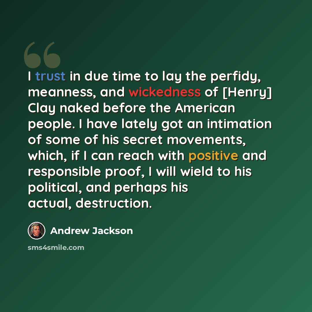 “I trust in due time to lay the perfidy, meanness, and wickedness of [Henry] Clay naked before the American people. I have lately got an intimation of some of his secret movements, which, if I can reach with positive and responsible proof, I will wield to his political, and perhaps his actual…” quote by Andrew Jackson