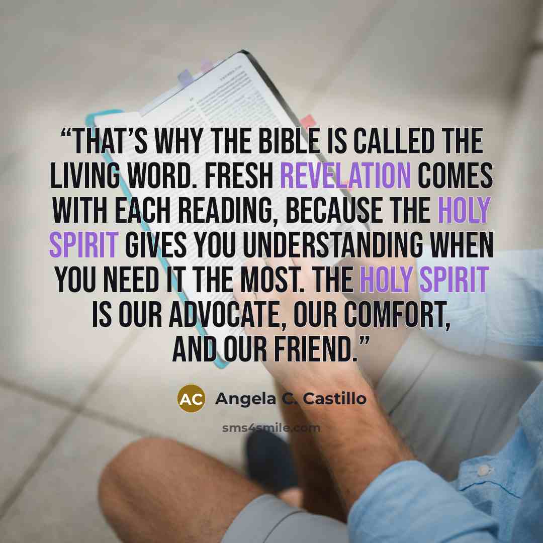 “That’s why the Bible is called the Living Word. Fresh revelation comes with each reading, because the Holy Spirit gives you understanding when you need it the most. The Holy Spirit is our advocate, our comfort, and our friend.” quote by Angela C. Castillo