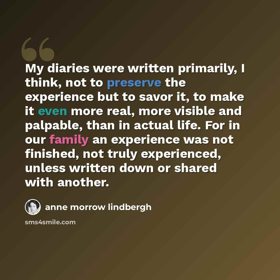 “My diaries were written primarily, I think, not to preserve the experience but to savor it, to make it even more real, more visible and palpable, than in actual life. For in our family an experience was not finished, not truly experienced, unless written down or shared with another.” quote by Anne Morrow Lindbergh