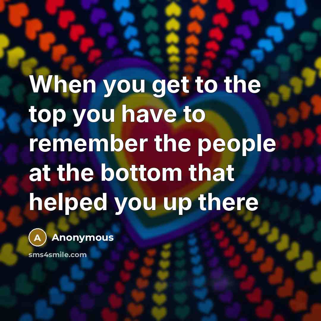 “When you get to the top you have to remember the people at the bottom that helped you up there” quote by Anonymous