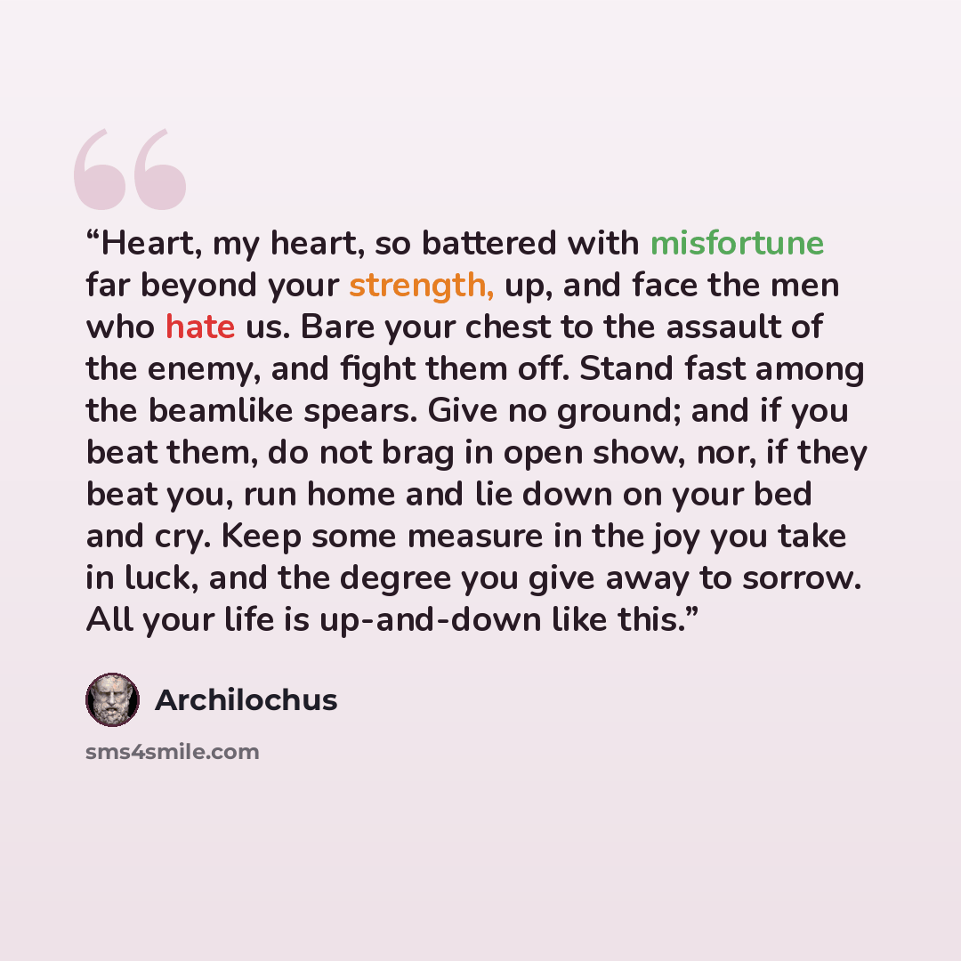 “Heart, my heart, so battered with misfortune far beyond your strength, up, and face the men who hate us. Bare your chest to the assault of the enemy, and fight them off. Stand fast among the beamlike spears. Give no ground; and if you beat them, do not brag in open show, nor, if they beat you, run…” quote by Archilochus