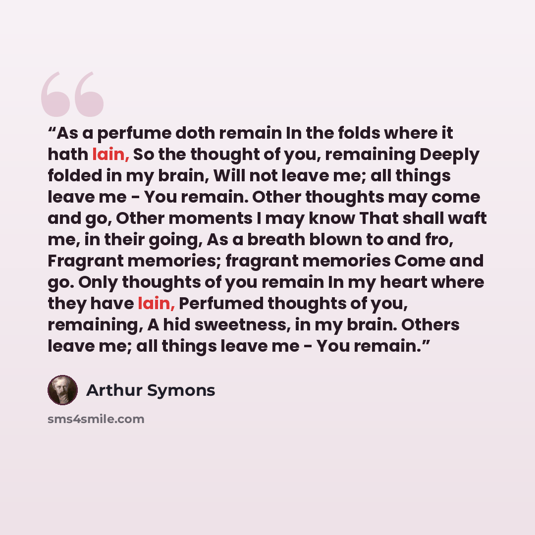 “As a perfume doth remain In the folds where it hath lain, So the thought of you, remaining Deeply folded in my brain, Will not leave me; all things leave me - You remain. Other thoughts may come and go, Other moments I may know That shall waft me, in their going, As a breath blown to and fro…” quote by Arthur Symons