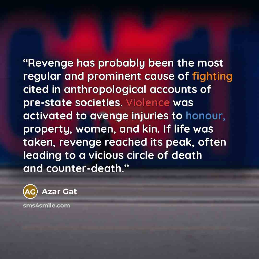 “Revenge has probably been the most regular and prominent cause of fighting cited in anthropological accounts of pre-state societies. Violence was activated to avenge injuries to honour, property, women, and kin. If life was taken, revenge reached its peak, often leading to a vicious circle of…” quote by Azar Gat
