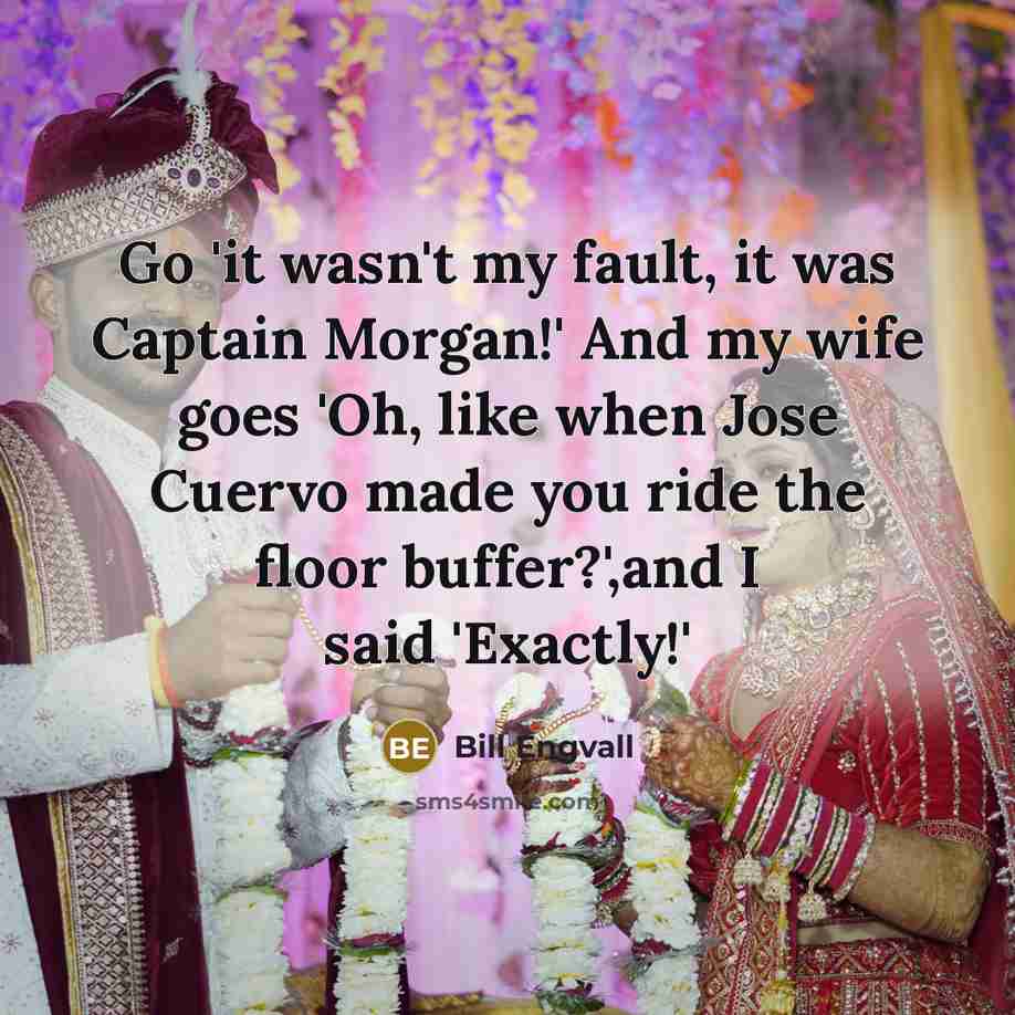 “Go 'it wasn't my fault, it was Captain Morgan!' And my wife goes 'Oh, like when Jose Cuervo made you ride the floor buffer?',and I said 'Exactly!'” quote by Bill Engvall