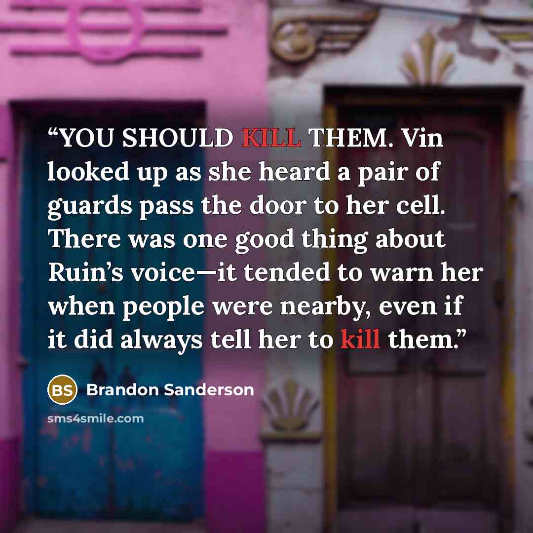 “YOU SHOULD KILL THEM. Vin looked up as she heard a pair of guards pass the door to her cell. There was one good thing about Ruin’s voice—it tended to warn her when people were nearby, even if it did always tell her to kill them.” quote by Brandon Sanderson