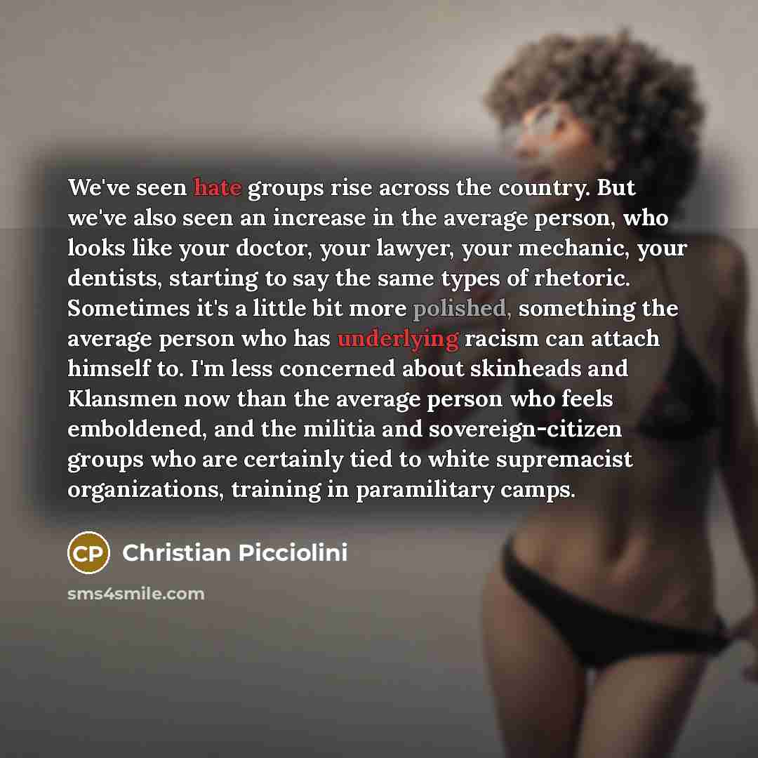 “We've seen hate groups rise across the country. But we've also seen an increase in the average person, who looks like your doctor, your lawyer, your mechanic, your dentists, starting to say the same types of rhetoric. Sometimes it's a little bit more polished, something the average person who has…” quote by Christian Picciolini