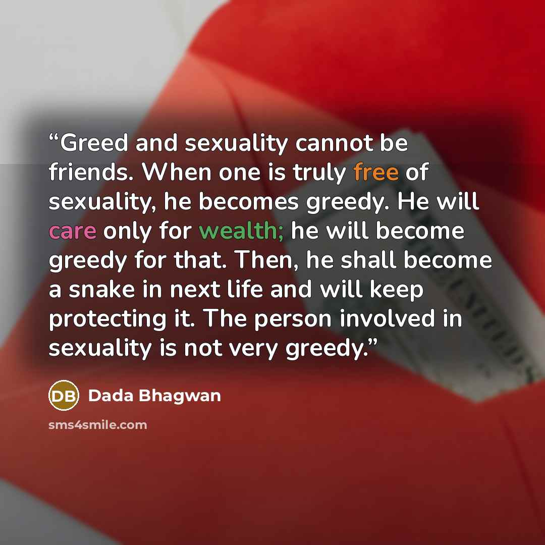 “Greed and sexuality cannot be friends. When one is truly free of sexuality, he becomes greedy. He will care only for wealth; he will become greedy for that. Then, he shall become a snake in next life and will keep protecting it. The person involved in sexuality is not very greedy.” quote by Dada Bhagwan