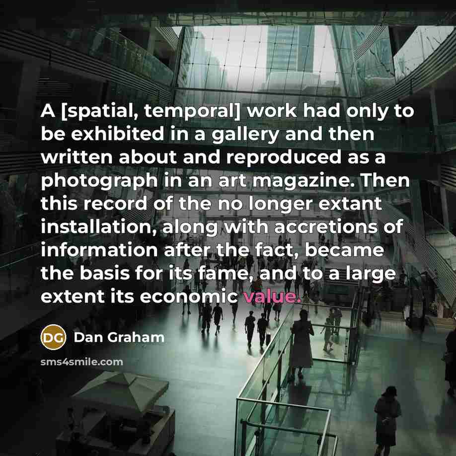 “A [spatial, temporal] work had only to be exhibited in a gallery and then written about and reproduced as a photograph in an art magazine. Then this record of the no longer extant installation, along with accretions of information after the fact, became the basis for its fame, and to a large…” quote by Dan Graham