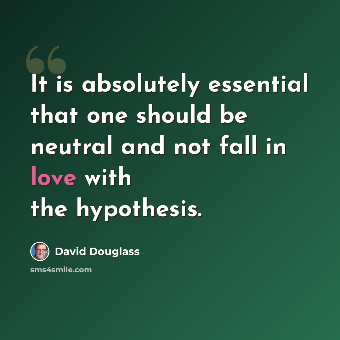“It is absolutely essential that one should be neutral and not fall in love with the hypothesis.” quote by David Douglass