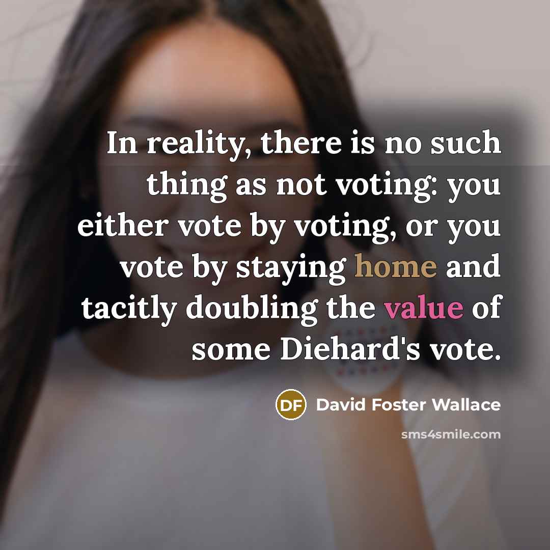 “In reality, there is no such thing as not voting: you either vote by voting, or you vote by staying home and tacitly doubling the value of some Diehard's vote.” quote by David Foster Wallace