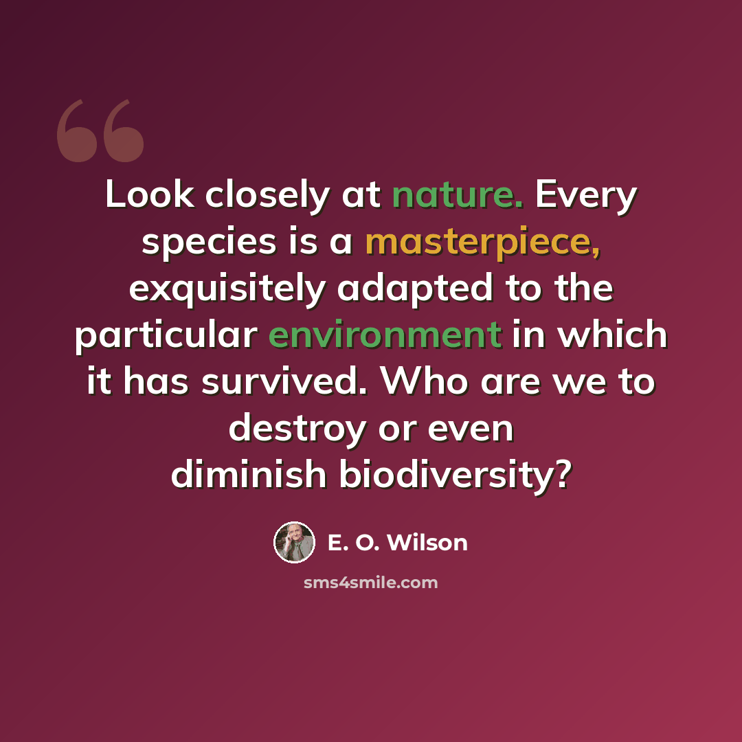 “Look closely at nature. Every species is a masterpiece, exquisitely adapted to the particular environment in which it has survived. Who are we to destroy or even diminish biodiversity?” quote by E. O. Wilson