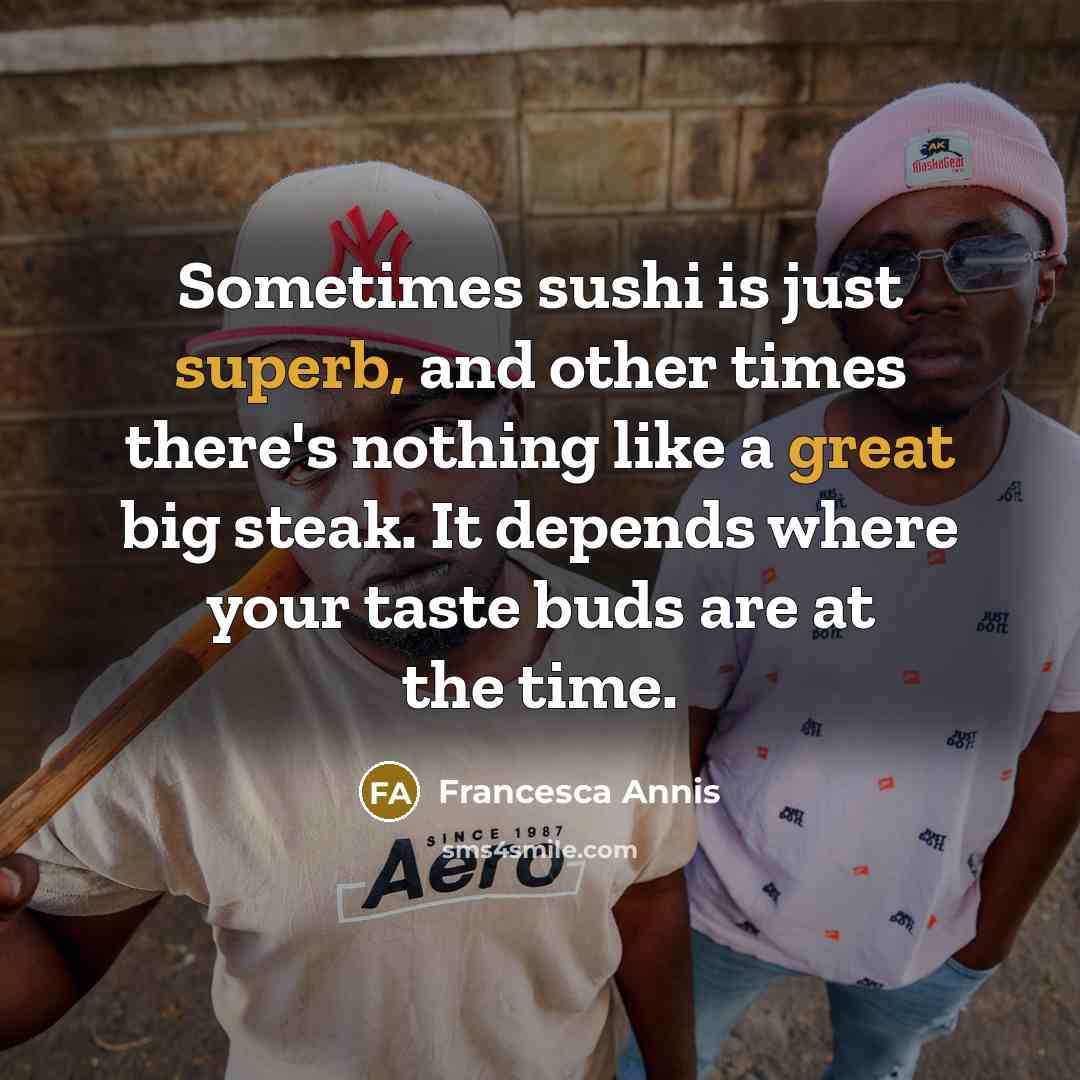 “Sometimes sushi is just superb, and other times there's nothing like a great big steak. It depends where your taste buds are at the time.” quote by Francesca Annis