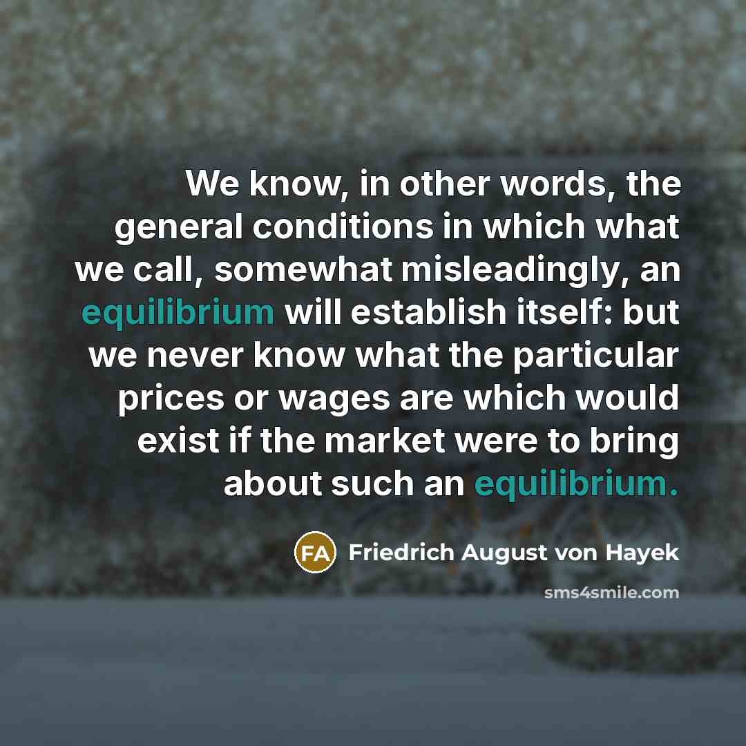 “We know, in other words, the general conditions in which what we call, somewhat misleadingly, an equilibrium will establish itself: but we never know what the particular prices or wages are which would exist if the market were to bring about such an equilibrium.” quote by Friedrich August von Hayek
