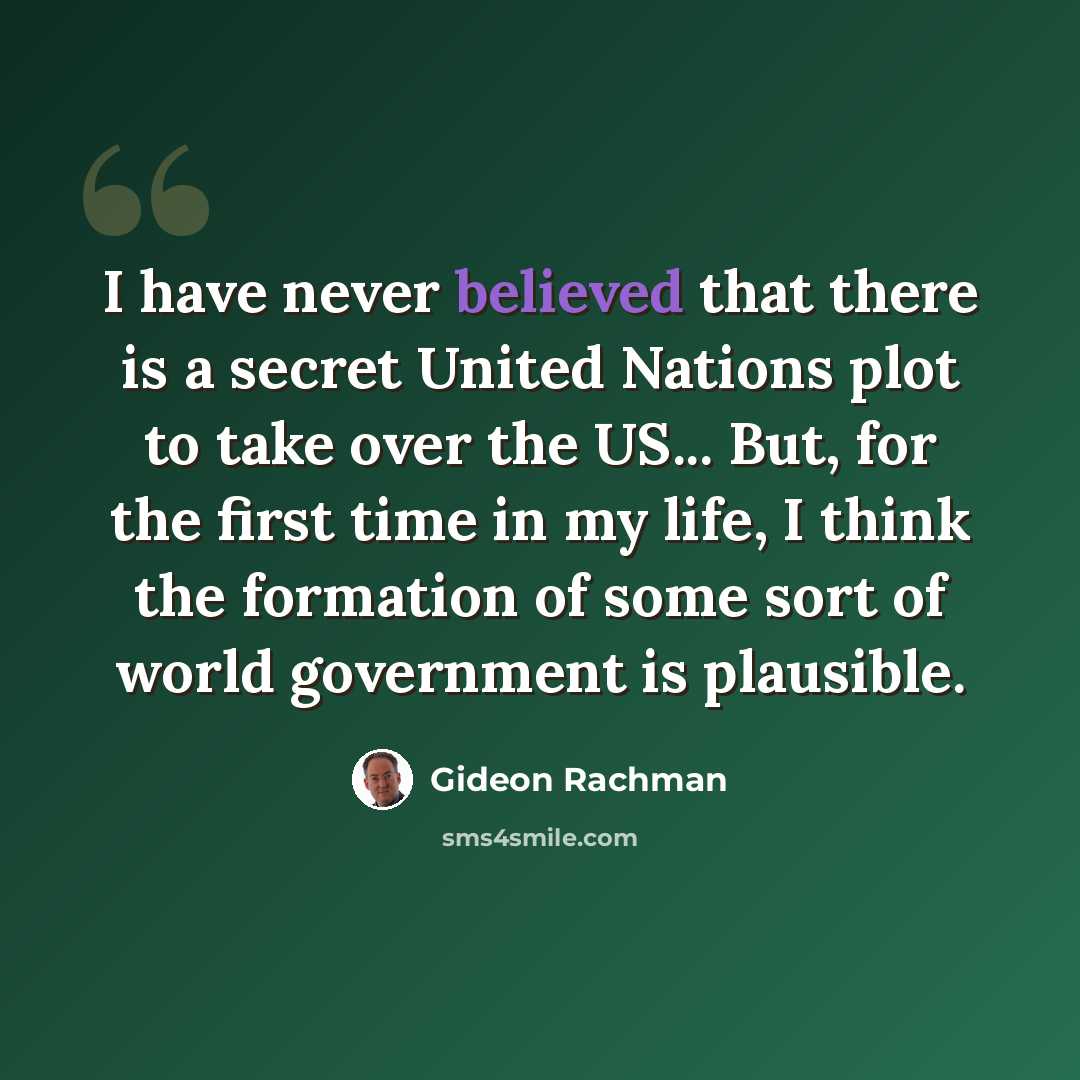 “I have never believed that there is a secret United Nations plot to take over the US... But, for the first time in my life, I think the formation of some sort of world government is plausible.” quote by Gideon Rachman