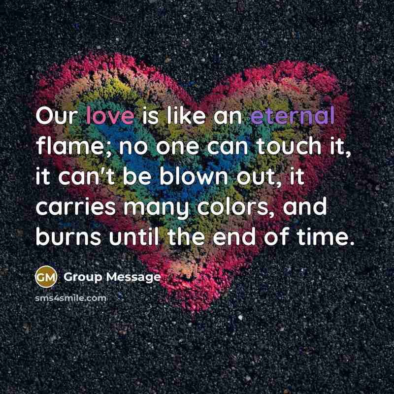 “Our love is like an eternal flame; no one can touch it, it can't be blown out, it carries many colors, and burns until the end of time.” quote by Group Message