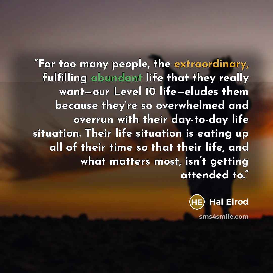 “For too many people, the extraordinary, fulfilling abundant life that they really want—our Level 10 life—eludes them because they’re so overwhelmed and overrun with their day-to-day life situation. Their life situation is eating up all of their time so that their life, and what matters most, isn’t…” quote by Hal Elrod
