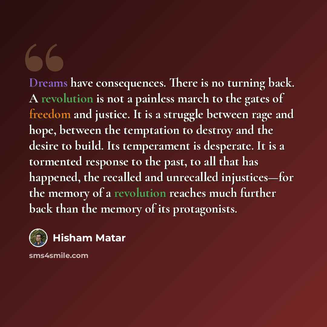“Dreams have consequences. There is no turning back. A revolution is not a painless march to the gates of freedom and justice. It is a struggle between rage and hope, between the temptation to destroy and the desire to build. Its temperament is desperate. It is a tormented response to the past, to…” quote by Hisham Matar
