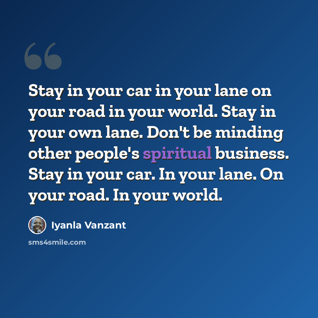 “Stay in your car in your lane on your road in your world. Stay in your own lane. Don't be minding other people's spiritual business. Stay in your car. In your lane. On your road. In your world.” quote by Iyanla Vanzant