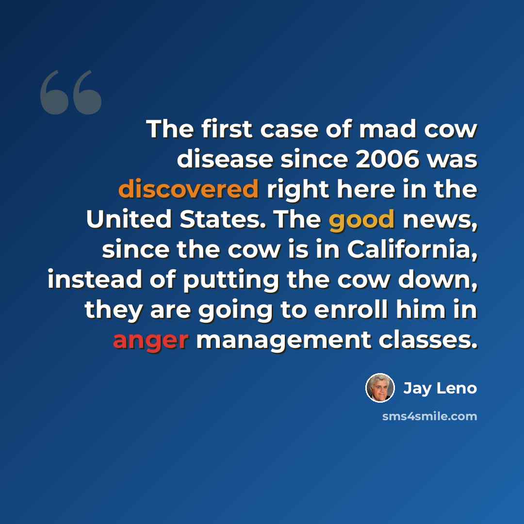 “The first case of mad cow disease since 2006 was discovered right here in the United States. The good news, since the cow is in California, instead of putting the cow down, they are going to enroll him in anger management classes.” quote by Jay Leno