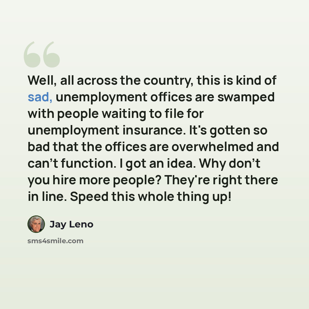 “Well, all across the country, this is kind of sad, unemployment offices are swamped with people waiting to file for unemployment insurance. It's gotten so bad that the offices are overwhelmed and can't function. I got an idea. Why don't you hire more people? They're right there in line. Speed this…” quote by Jay Leno