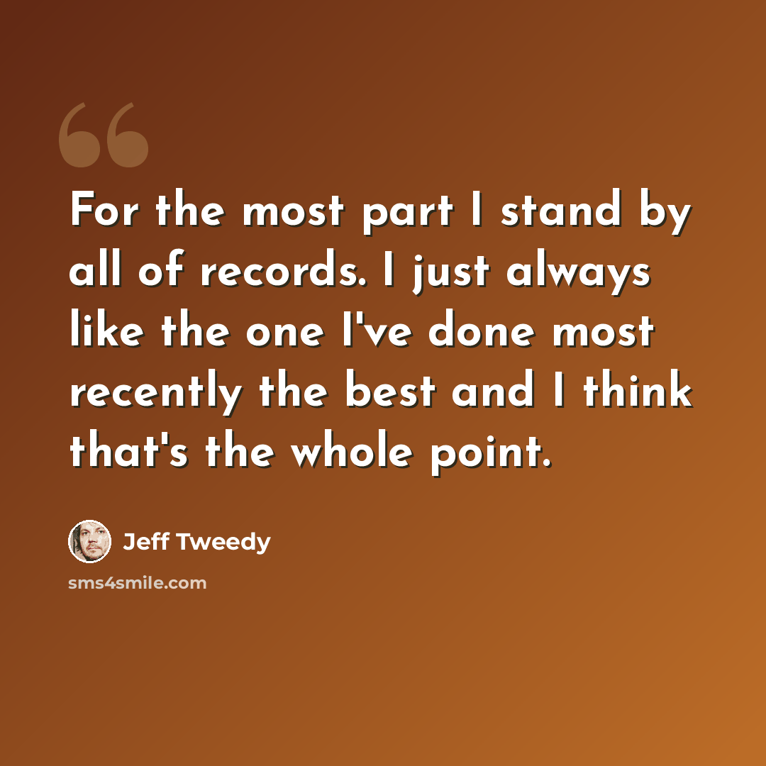 “For the most part I stand by all of records. I just always like the one I've done most recently the best and I think that's the whole point.” quote by Jeff Tweedy