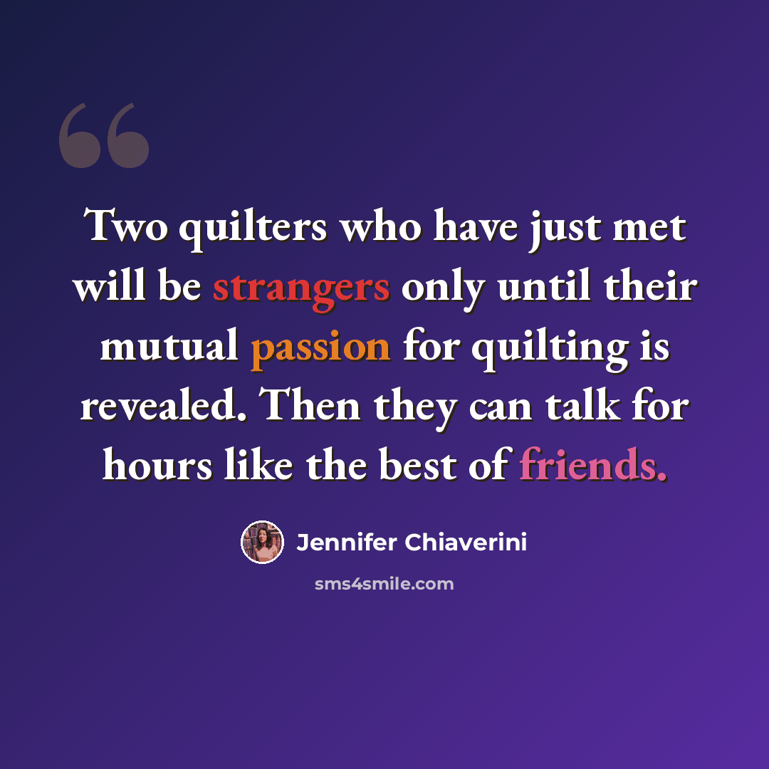 “Two quilters who have just met will be strangers only until their mutual passion for quilting is revealed. Then they can talk for hours like the best of friends.” quote by Jennifer Chiaverini