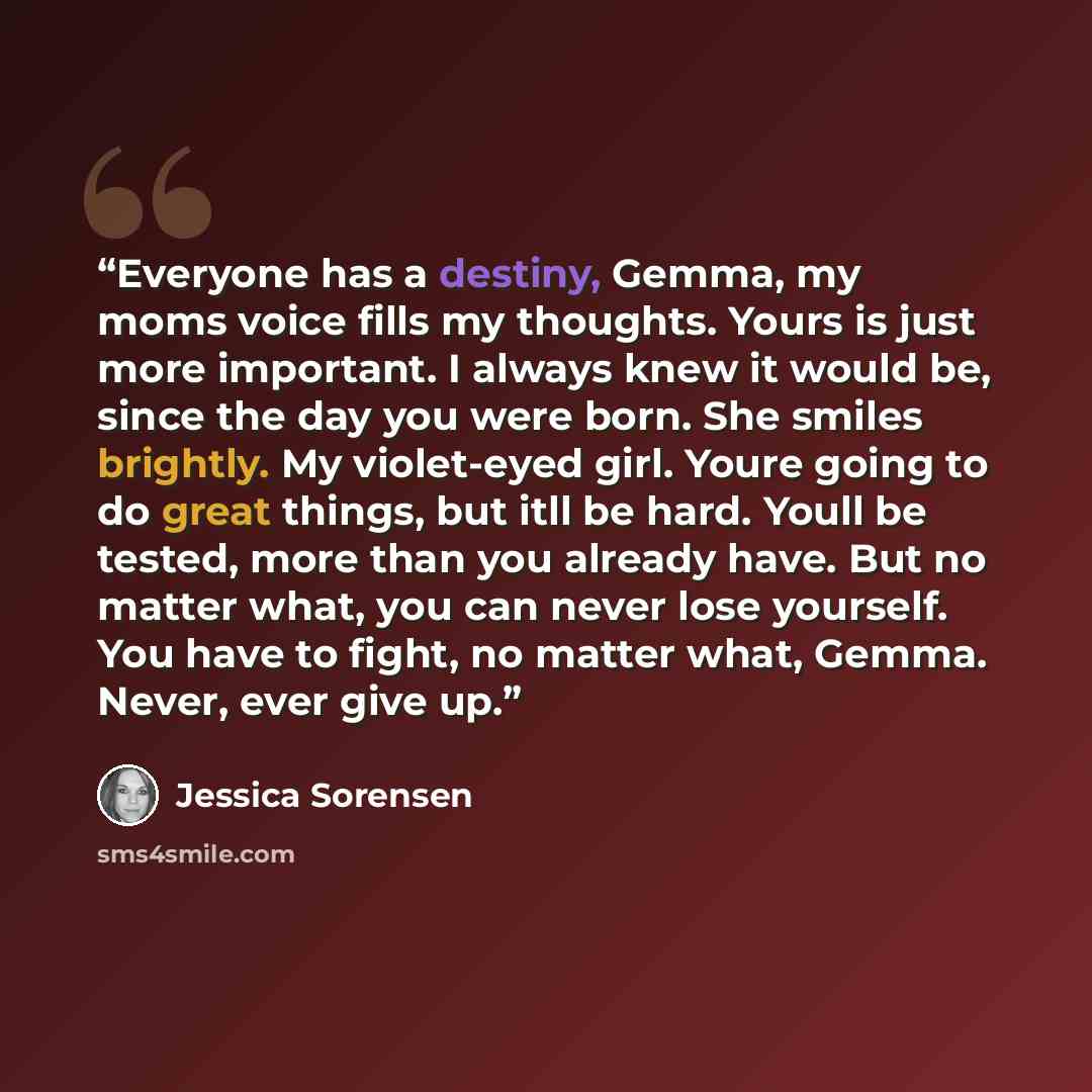 “Everyone has a destiny, Gemma, my moms voice fills my thoughts. Yours is just more important. I always knew it would be, since the day you were born. She smiles brightly. My violet-eyed girl. Youre going to do great things, but itll be hard. Youll be tested, more than you already have. But no…” quote by Jessica Sorensen