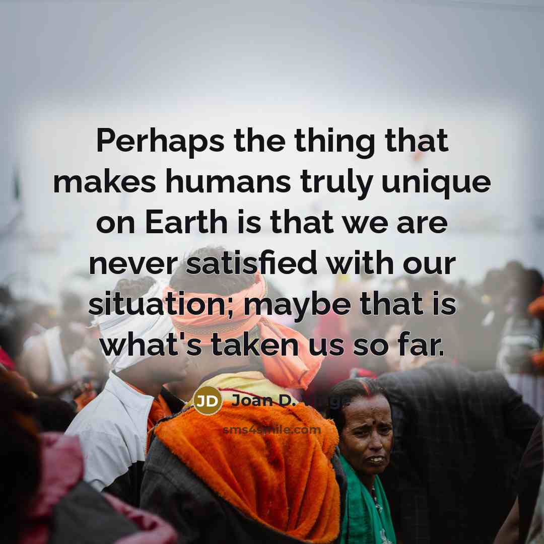 “Perhaps the thing that makes humans truly unique on Earth is that we are never satisfied with our situation; maybe that is what's taken us so far.” quote by Joan D. Vinge