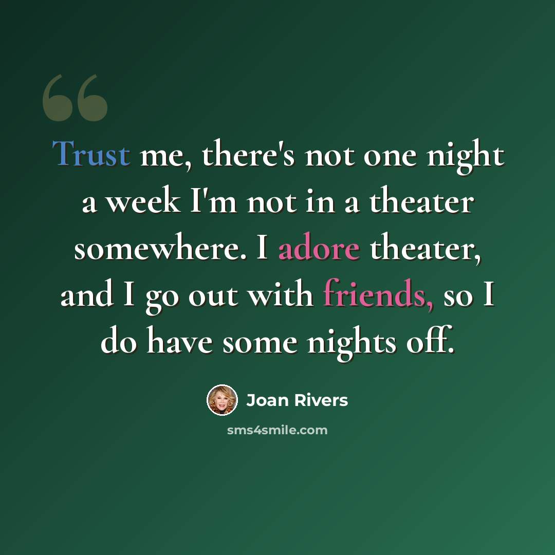 “Trust me, there's not one night a week I'm not in a theater somewhere. I adore theater, and I go out with friends, so I do have some nights off.” quote by Joan Rivers