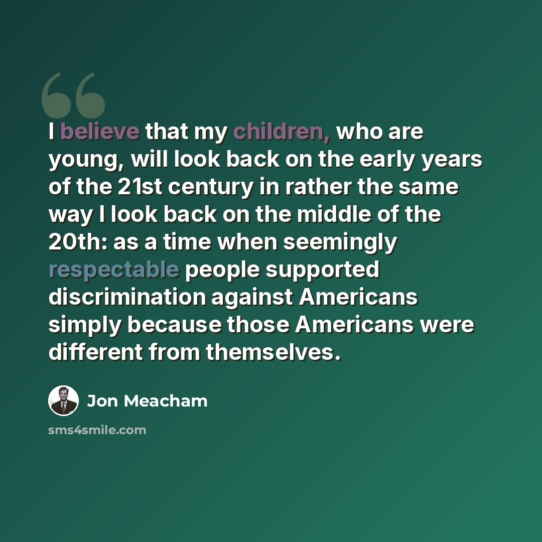 “I believe that my children, who are young, will look back on the early years of the 21st century in rather the same way I look back on the middle of the 20th: as a time when seemingly respectable people supported discrimination against Americans simply because those Americans were different from…” quote by Jon Meacham