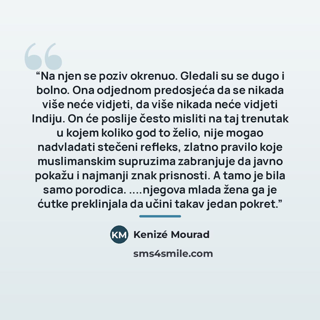“Na njen se poziv okrenuo. Gledali su se dugo i bolno. Ona odjednom predosjeća da se nikada više neće vidjeti, da više nikada neće vidjeti Indiju. On će poslije često misliti na taj trenutak u kojem koliko god to želio, nije mogao nadvladati stečeni refleks, zlatno pravilo koje muslimanskim…” quote by Kenizé Mourad