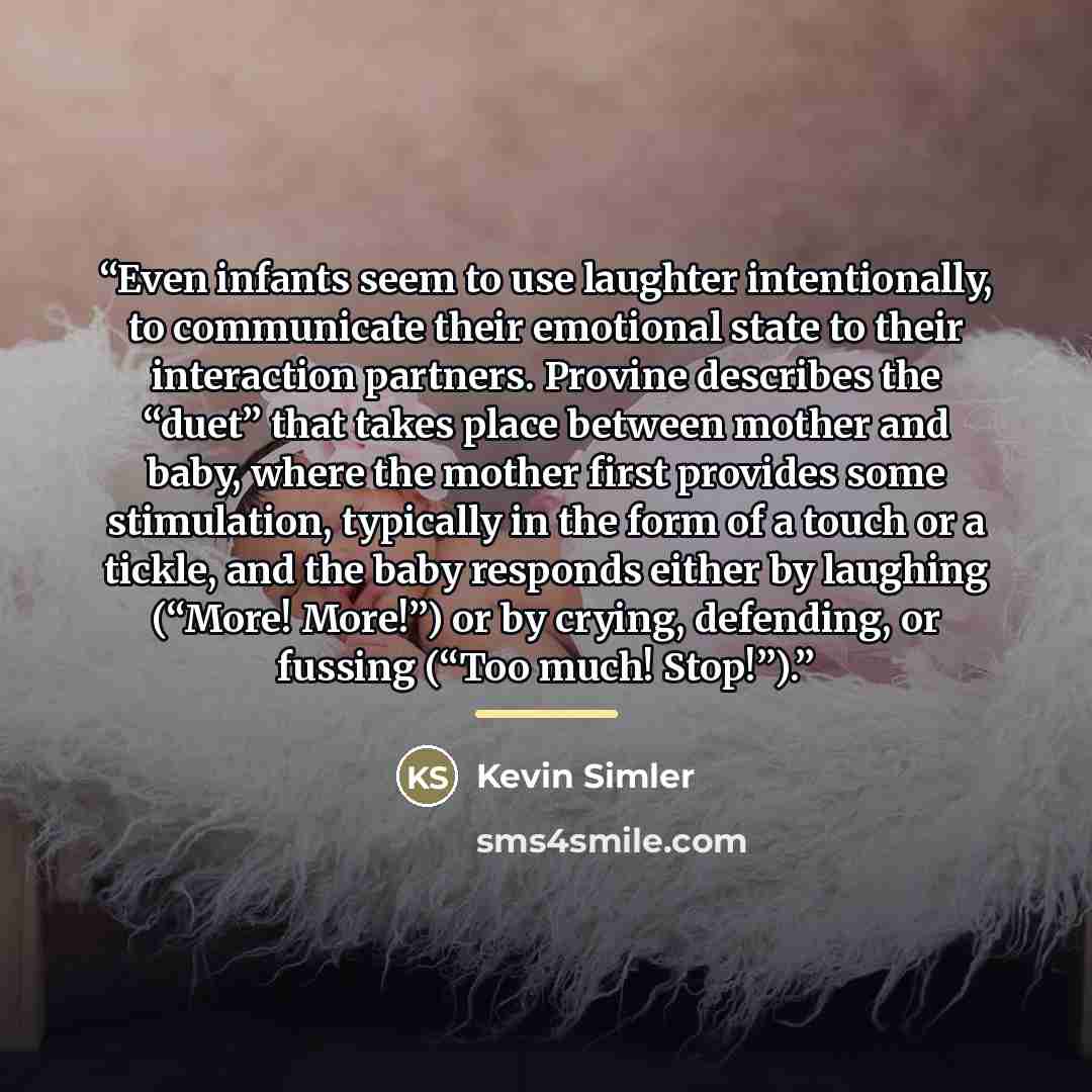 “Even infants seem to use laughter intentionally, to communicate their emotional state to their interaction partners. Provine describes the “duet” that takes place between mother and baby, where the mother first provides some stimulation, typically in the form of a touch or a tickle, and the baby…” quote by Kevin Simler