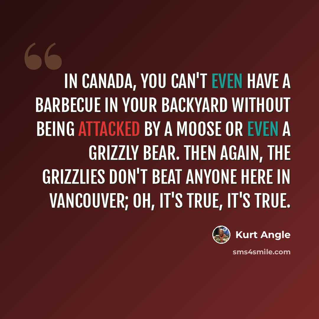 “In Canada, you can't even have a barbecue in your backyard without being attacked by a moose or even a grizzly bear. Then again, the grizzlies don't beat anyone here in Vancouver; oh, it's true, it's true.” quote by Kurt Angle